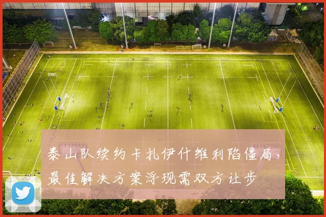 泰山队续约卡扎伊什维利陷僵局，最佳解决方案浮现需双方让步