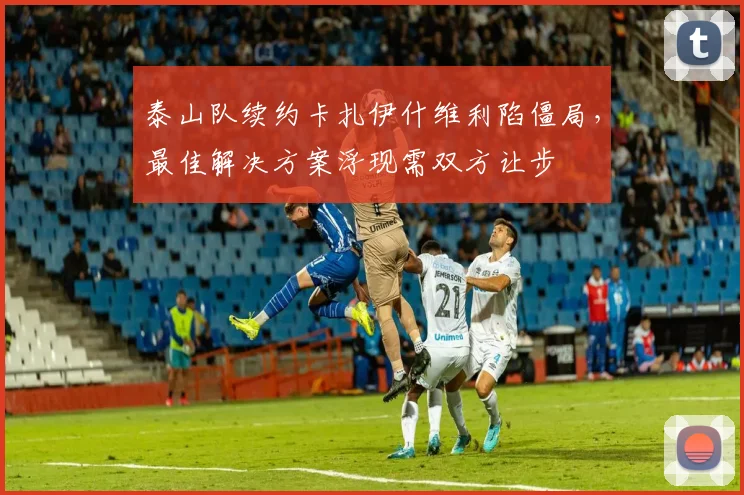 泰山队续约卡扎伊什维利陷僵局,最佳解决方案浮现需双方让步